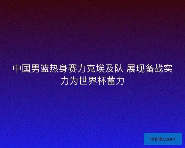 中国男篮热身赛力克埃及队 展现备战实力为世界杯蓄力