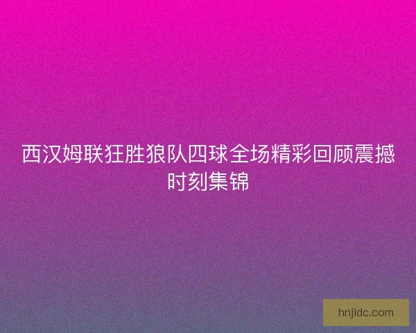 西汉姆联狂胜狼队四球全场精彩回顾震撼时刻集锦
