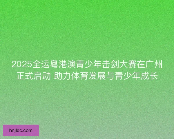 2025全运粤港澳青少年击剑大赛在广州正式启动 助力体育发展与青少年成长
