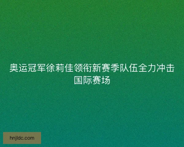 奥运冠军徐莉佳领衔新赛季队伍全力冲击国际赛场