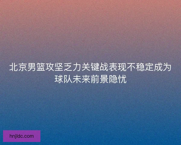 北京男篮攻坚乏力关键战表现不稳定成为球队未来前景隐忧